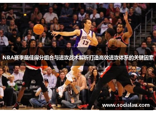 NBA赛季最佳得分组合与进攻战术解析打造高效进攻体系的关键因素